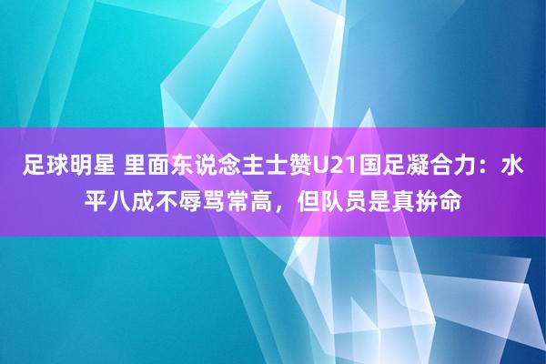 足球明星 里面东说念主士赞U21国足凝合力：水平八成不辱骂常高，但队员是真拚命