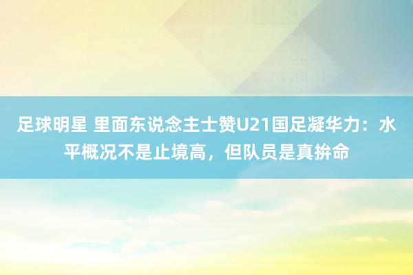 足球明星 里面东说念主士赞U21国足凝华力：水平概况不是止境高，但队员是真拚命