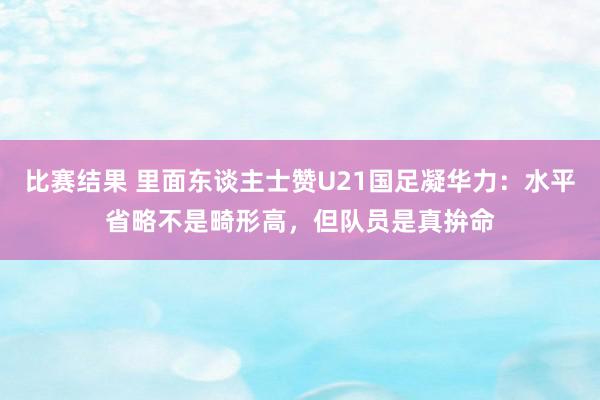 比赛结果 里面东谈主士赞U21国足凝华力：水平省略不是畸形高，但队员是真拚命