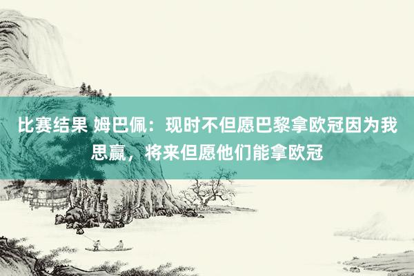 比赛结果 姆巴佩：现时不但愿巴黎拿欧冠因为我思赢，将来但愿他们能拿欧冠