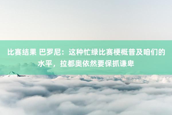 比赛结果 巴罗尼：这种忙绿比赛梗概普及咱们的水平，拉都奥依然要保抓谦卑