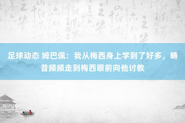 足球动态 姆巴佩：我从梅西身上学到了好多，畴昔频频走到梅西眼前向他讨教