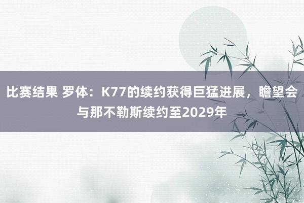 比赛结果 罗体：K77的续约获得巨猛进展，瞻望会与那不勒斯续约至2029年