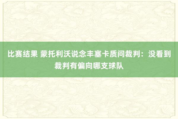 比赛结果 蒙托利沃说念丰塞卡质问裁判：没看到裁判有偏向哪支球队