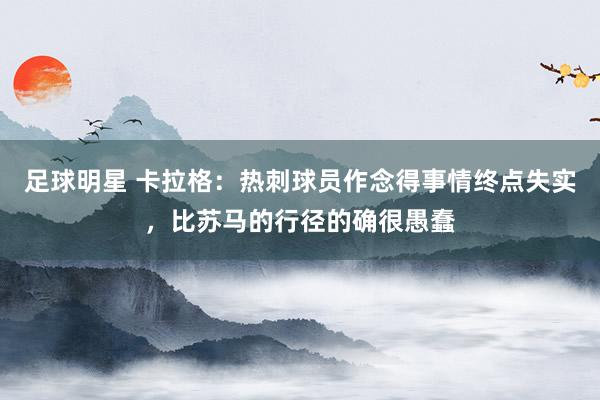 足球明星 卡拉格：热刺球员作念得事情终点失实，比苏马的行径的确很愚蠢