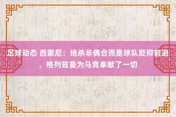 足球动态 西蒙尼：绝杀非偶合而是球队贬抑前进，格列兹曼为马竞奉献了一切