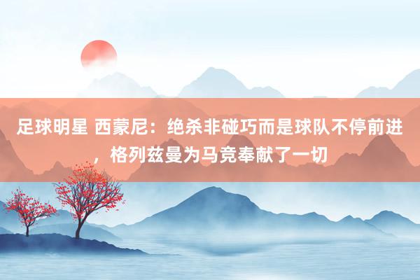 足球明星 西蒙尼：绝杀非碰巧而是球队不停前进，格列兹曼为马竞奉献了一切