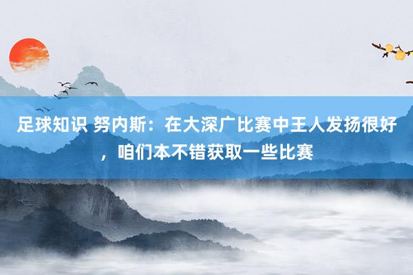 足球知识 努内斯：在大深广比赛中王人发扬很好，咱们本不错获取一些比赛