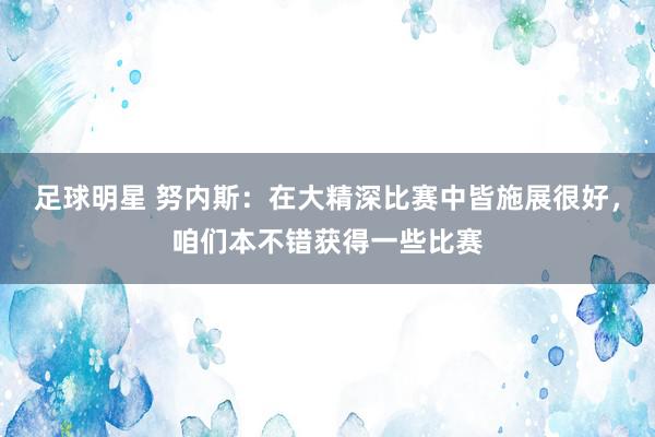 足球明星 努内斯：在大精深比赛中皆施展很好，咱们本不错获得一些比赛