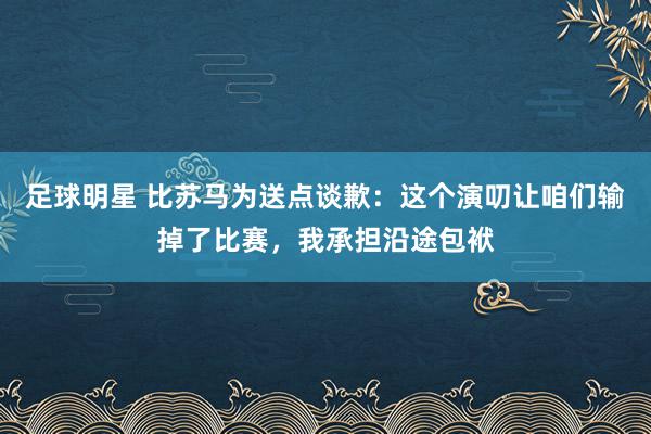 足球明星 比苏马为送点谈歉：这个演叨让咱们输掉了比赛，我承担沿途包袱