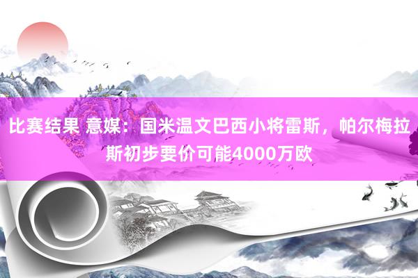 比赛结果 意媒：国米温文巴西小将雷斯，帕尔梅拉斯初步要价可能4000万欧