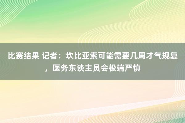 比赛结果 记者：坎比亚索可能需要几周才气规复，医务东谈主员会极端严慎