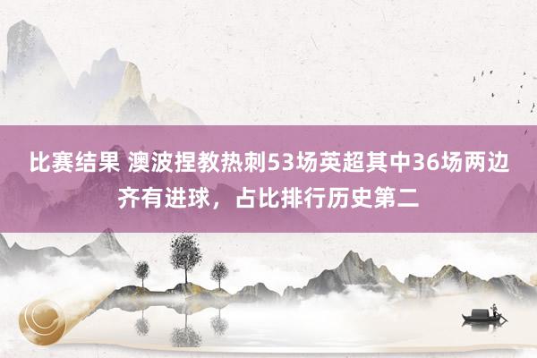 比赛结果 澳波捏教热刺53场英超其中36场两边齐有进球，占比排行历史第二