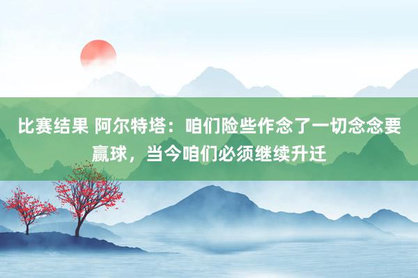 比赛结果 阿尔特塔：咱们险些作念了一切念念要赢球，当今咱们必须继续升迁