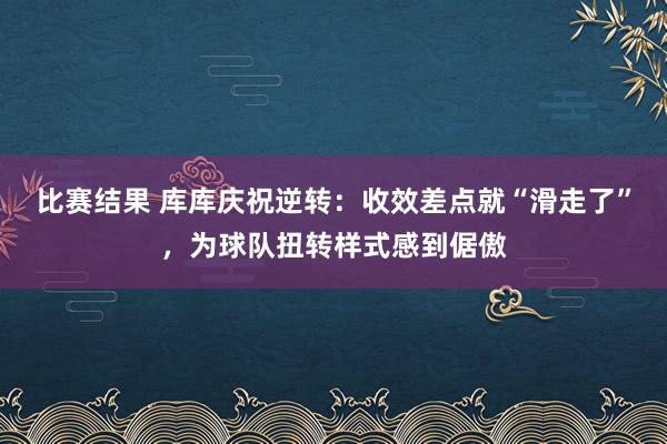 比赛结果 库库庆祝逆转：收效差点就“滑走了”，为球队扭转样式感到倨傲