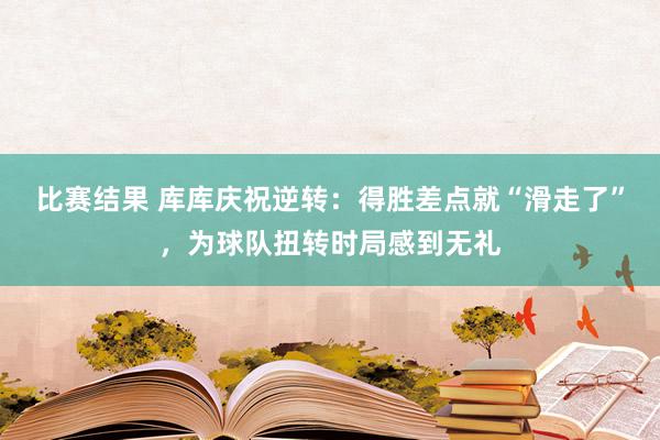 比赛结果 库库庆祝逆转：得胜差点就“滑走了”，为球队扭转时局感到无礼