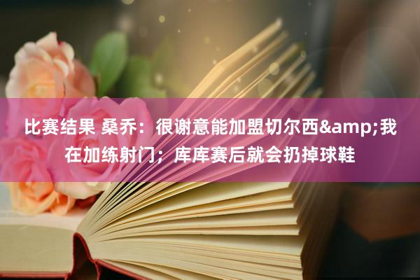 比赛结果 桑乔：很谢意能加盟切尔西&我在加练射门；库库赛后就会扔掉球鞋