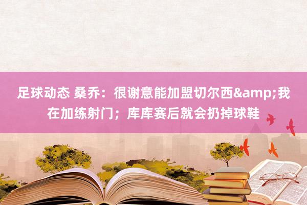 足球动态 桑乔：很谢意能加盟切尔西&我在加练射门；库库赛后就会扔掉球鞋