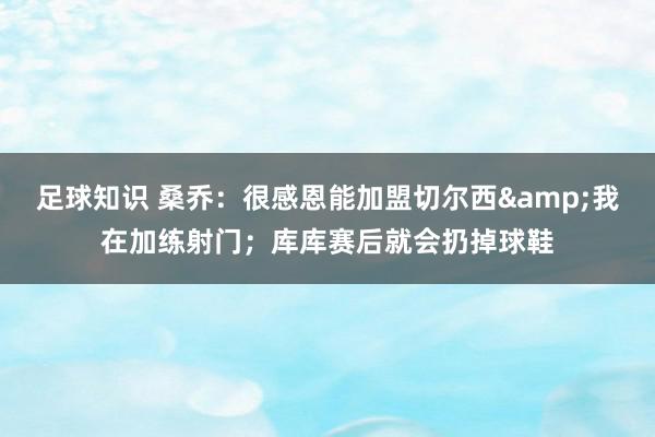 足球知识 桑乔：很感恩能加盟切尔西&我在加练射门；库库赛后就会扔掉球鞋