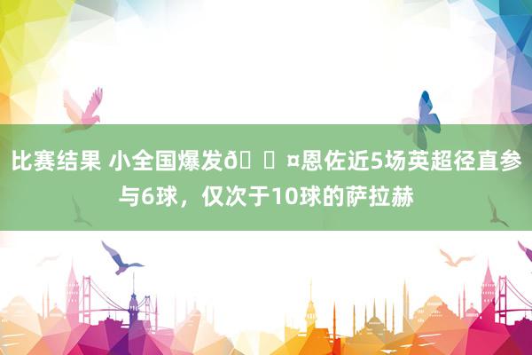 比赛结果 小全国爆发😤恩佐近5场英超径直参与6球，仅次于10球的萨拉赫