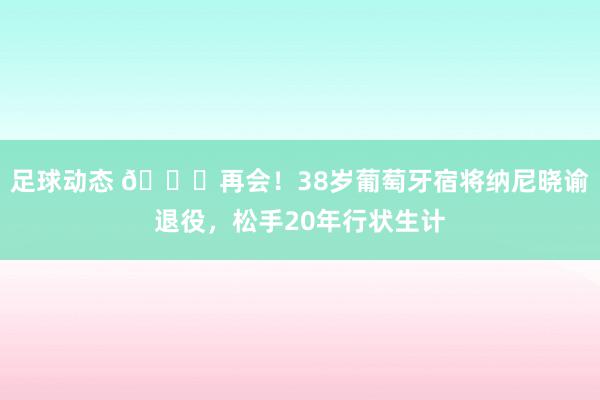 足球动态 👋再会！38岁葡萄牙宿将纳尼晓谕退役，松手20年行状生计