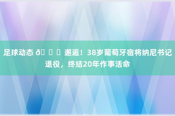 足球动态 👋邂逅！38岁葡萄牙宿将纳尼书记退役，终结20年作事活命