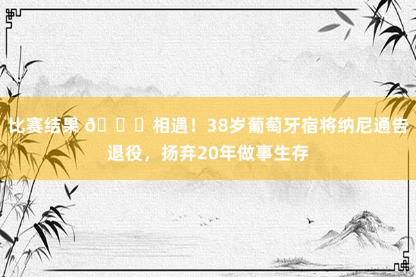 比赛结果 👋相遇！38岁葡萄牙宿将纳尼通告退役，扬弃20年做事生存