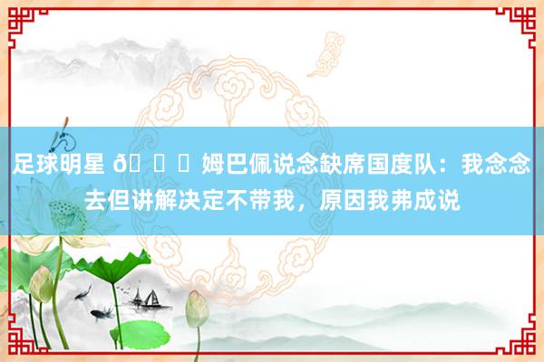 足球明星 👀姆巴佩说念缺席国度队：我念念去但讲解决定不带我，原因我弗成说