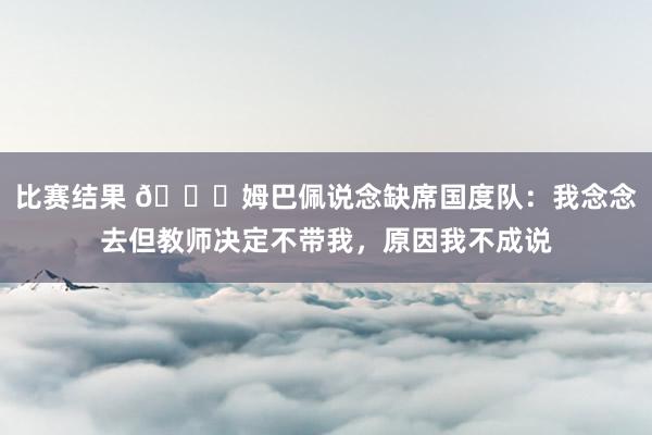 比赛结果 👀姆巴佩说念缺席国度队：我念念去但教师决定不带我，原因我不成说