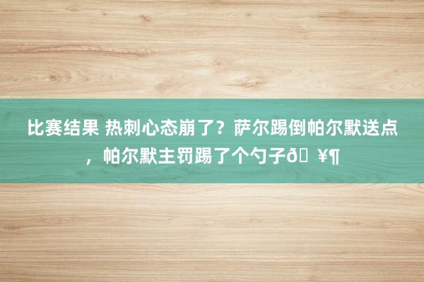 比赛结果 热刺心态崩了？萨尔踢倒帕尔默送点，帕尔默主罚踢了个勺子🥶