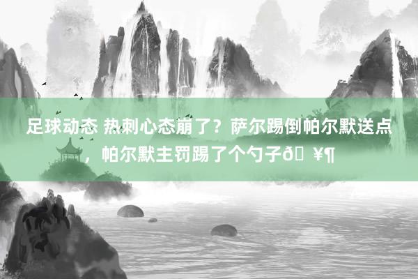 足球动态 热刺心态崩了？萨尔踢倒帕尔默送点，帕尔默主罚踢了个勺子🥶