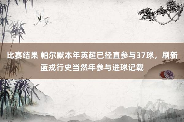 比赛结果 帕尔默本年英超已径直参与37球，刷新蓝戎行史当然年参与进球记载