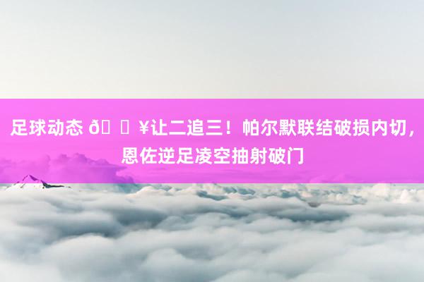 足球动态 💥让二追三！帕尔默联结破损内切，恩佐逆足凌空抽射破门