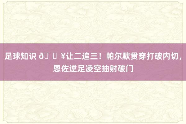 足球知识 💥让二追三！帕尔默贯穿打破内切，恩佐逆足凌空抽射破门