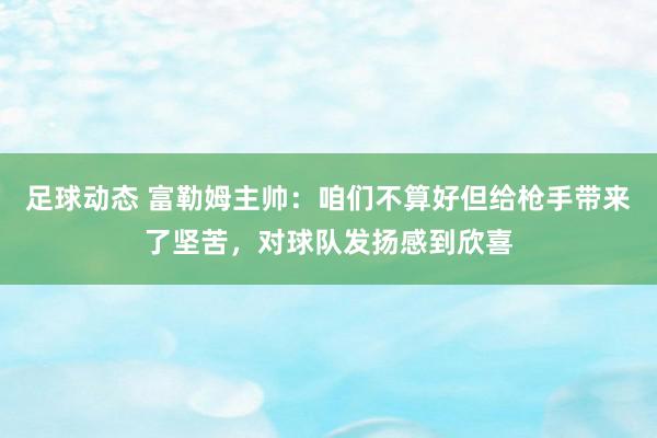 足球动态 富勒姆主帅：咱们不算好但给枪手带来了坚苦，对球队发扬感到欣喜