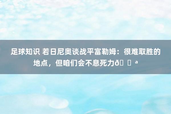 足球知识 若日尼奥谈战平富勒姆：很难取胜的地点，但咱们会不息死力💪