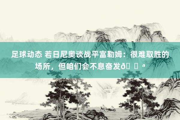 足球动态 若日尼奥谈战平富勒姆：很难取胜的场所，但咱们会不息奋发💪