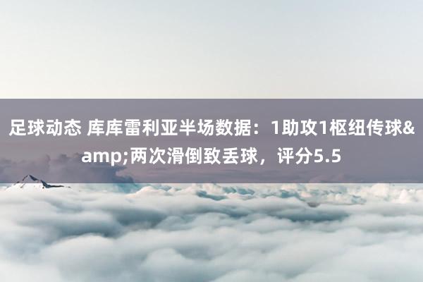 足球动态 库库雷利亚半场数据：1助攻1枢纽传球&两次滑倒致丢球，评分5.5