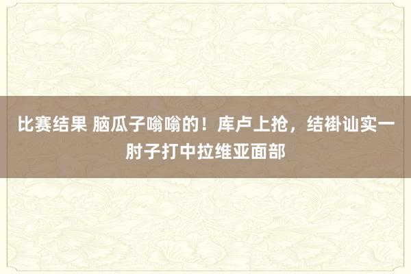 比赛结果 脑瓜子嗡嗡的！库卢上抢，结褂讪实一肘子打中拉维亚面部