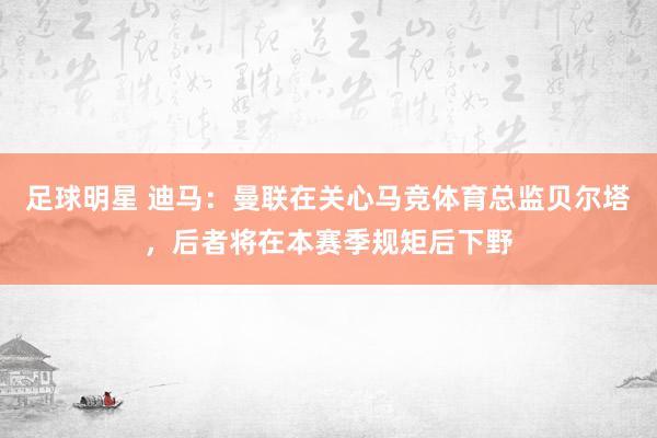 足球明星 迪马：曼联在关心马竞体育总监贝尔塔，后者将在本赛季规矩后下野