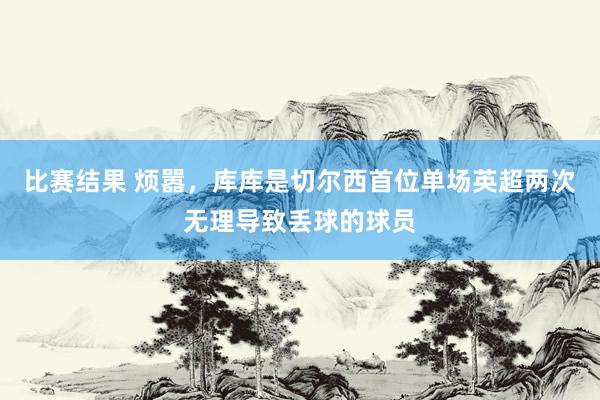 比赛结果 烦嚣，库库是切尔西首位单场英超两次无理导致丢球的球员