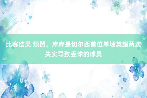 比赛结果 烦嚣，库库是切尔西首位单场英超两次失实导致丢球的球员