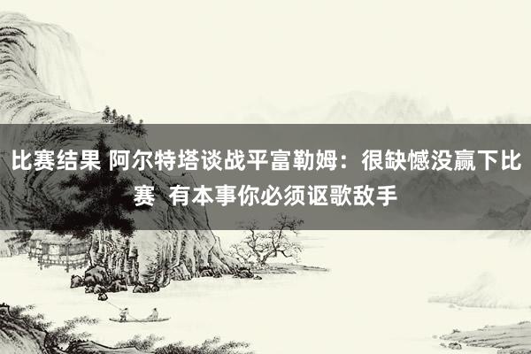 比赛结果 阿尔特塔谈战平富勒姆：很缺憾没赢下比赛  有本事你必须讴歌敌手