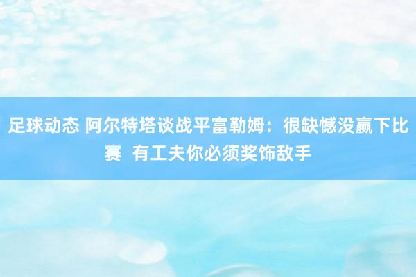 足球动态 阿尔特塔谈战平富勒姆：很缺憾没赢下比赛  有工夫你必须奖饰敌手