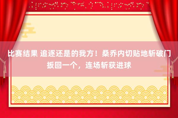 比赛结果 追逐还是的我方！桑乔内切贴地斩破门扳回一个，连场斩获进球