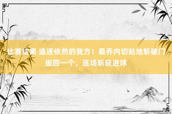 比赛结果 追逐依然的我方！桑乔内切贴地斩破门扳回一个，连场斩获进球