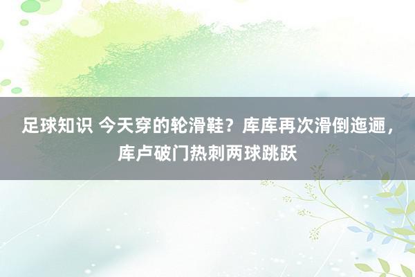 足球知识 今天穿的轮滑鞋？库库再次滑倒迤逦，库卢破门热刺两球跳跃