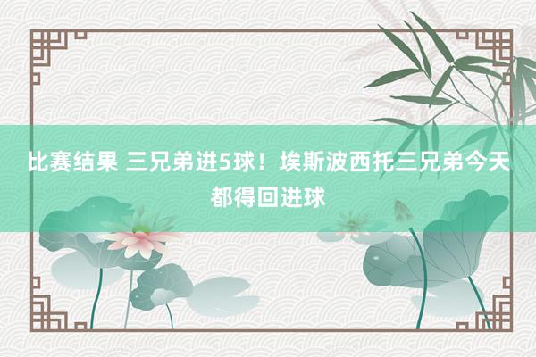 比赛结果 三兄弟进5球！埃斯波西托三兄弟今天都得回进球