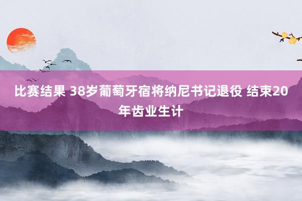 比赛结果 38岁葡萄牙宿将纳尼书记退役 结束20年齿业生计