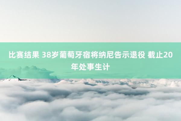 比赛结果 38岁葡萄牙宿将纳尼告示退役 截止20年处事生计